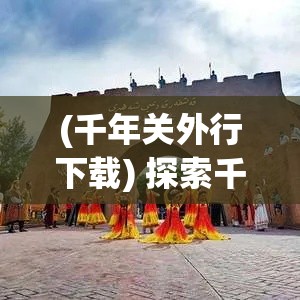 (千年关外行下载) 探索千年关外之旅：揭秘边疆文化与自然之美的融合